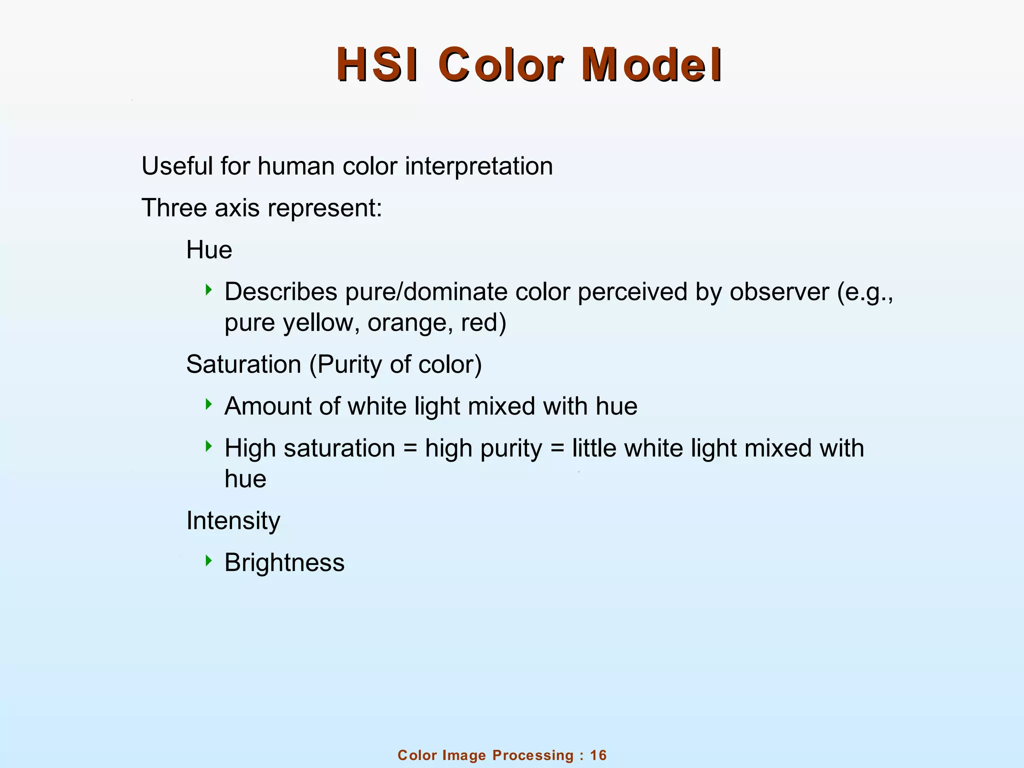 Color Image Processing : 16
HSI Color ModelHSI Color Model
Useful for human color interpretation
Three axis represent:
Hue
 Describes pure/dominate color perceived by observer (e.g.,
pure yellow, orange, red)
Saturation (Purity of color)
 Amount of white light mixed with hue
 High saturation = high purity = little white light mixed with
hue
Intensity
 Brightness
 