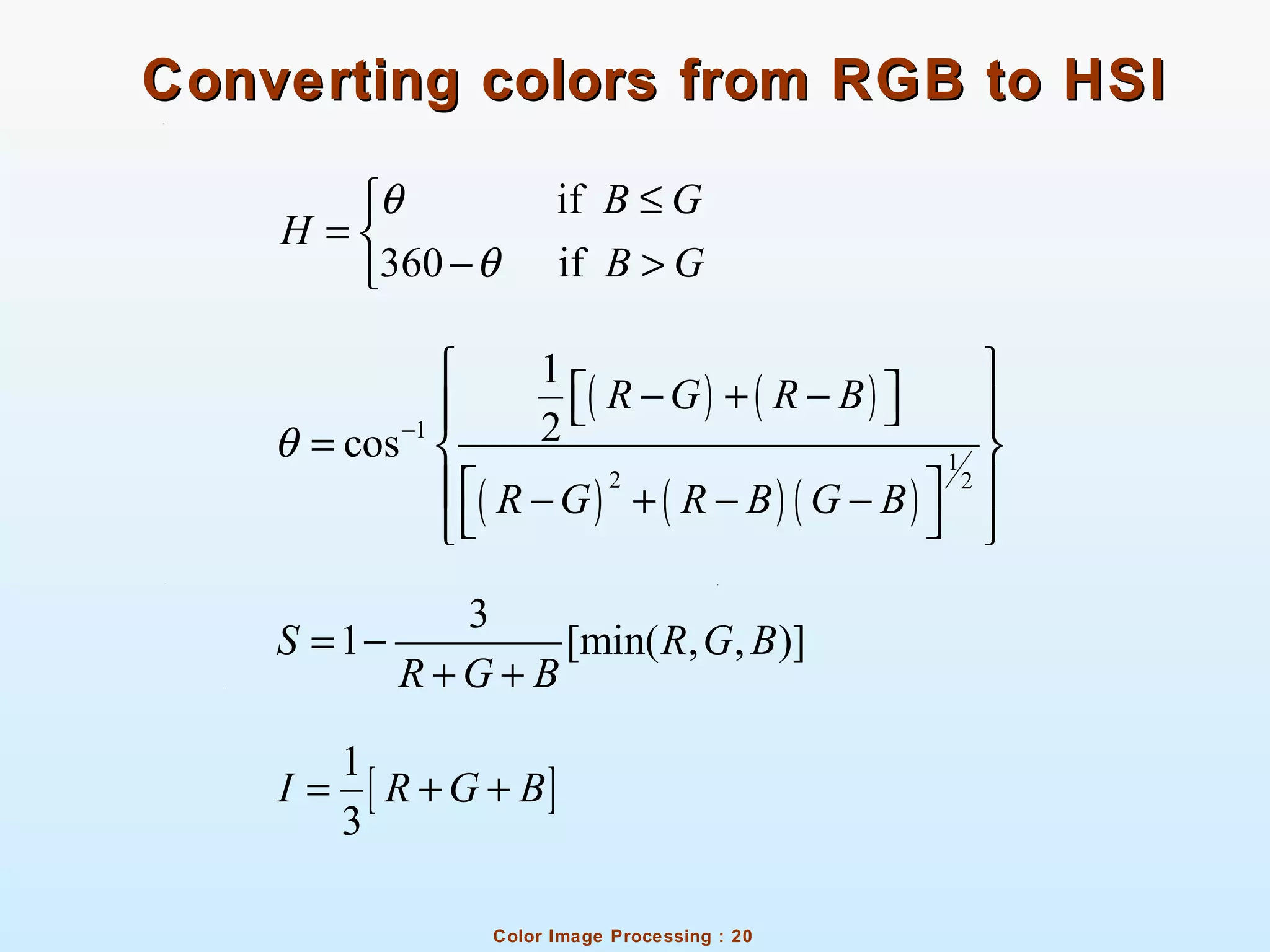 Color Image Processing : 20
Converting colors from RGB to HSIConverting colors from RGB to HSI
if
360 if
B G
H
B G
θ
θ
≤
= 
− >
( ) ( )
( ) ( ) ( )
1
1
2 2
1
2cos
R G R B
R G R B G B
θ −
 
− + −   
=  
  − + − −
  
3
1 [min( , , )]S R G B
R G B
= −
+ +
[ ]
1
3
I R G B= + +
 