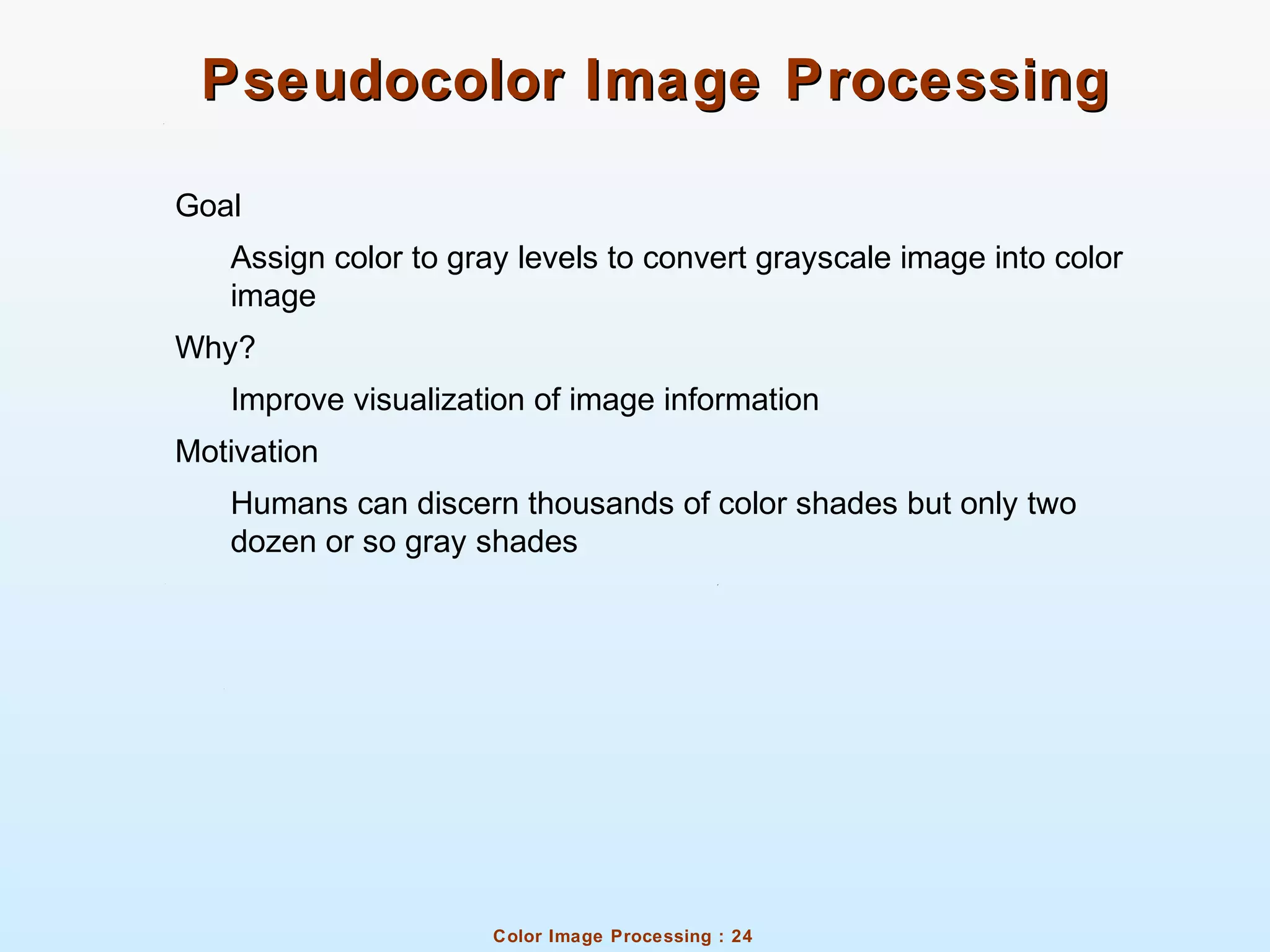 Color Image Processing : 24
Pseudocolor Image ProcessingPseudocolor Image Processing
Goal
Assign color to gray levels to convert grayscale image into color
image
Why?
Improve visualization of image information
Motivation
Humans can discern thousands of color shades but only two
dozen or so gray shades
 