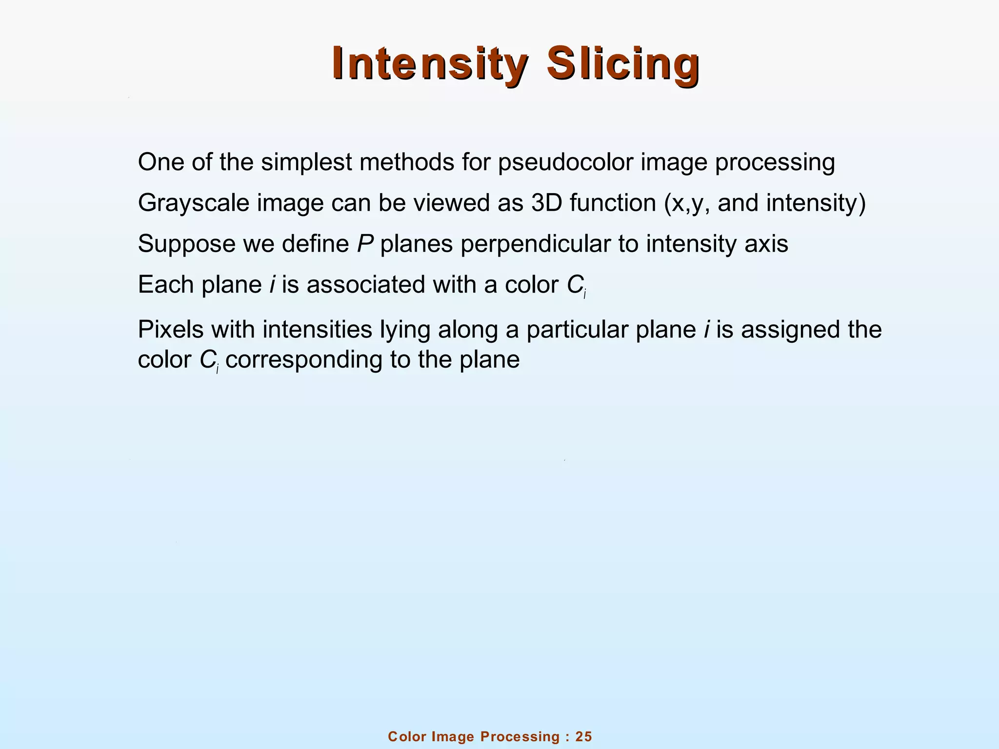 Color Image Processing : 25
Intensity SlicingIntensity Slicing
One of the simplest methods for pseudocolor image processing
Grayscale image can be viewed as 3D function (x,y, and intensity)
Suppose we define P planes perpendicular to intensity axis
Each plane i is associated with a color Ci
Pixels with intensities lying along a particular plane i is assigned the
color Ci corresponding to the plane
 