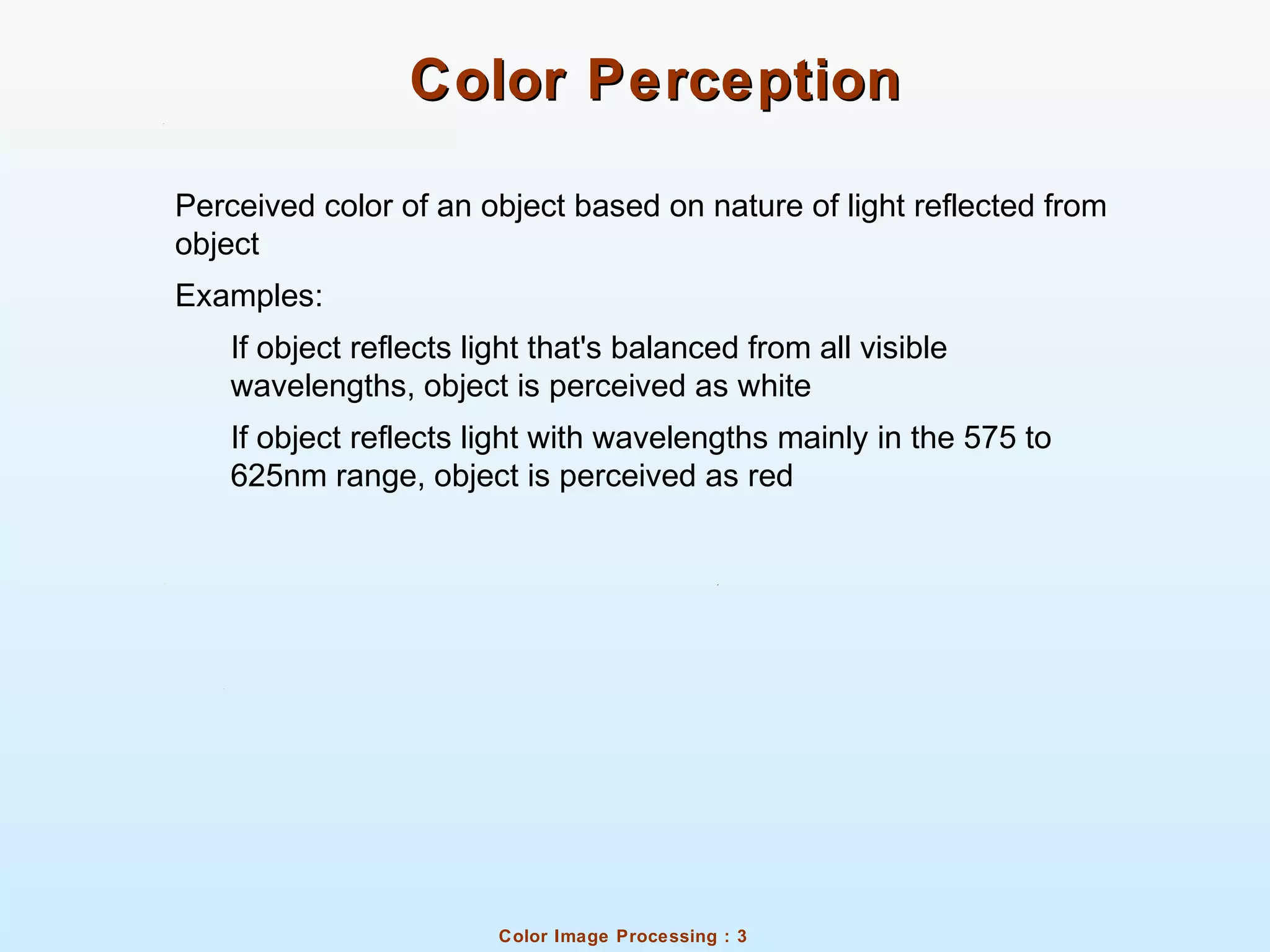 Color Image Processing : 3
Color PerceptionColor Perception
Perceived color of an object based on nature of light reflected from
object
Examples:
If object reflects light that's balanced from all visible
wavelengths, object is perceived as white
If object reflects light with wavelengths mainly in the 575 to
625nm range, object is perceived as red
 