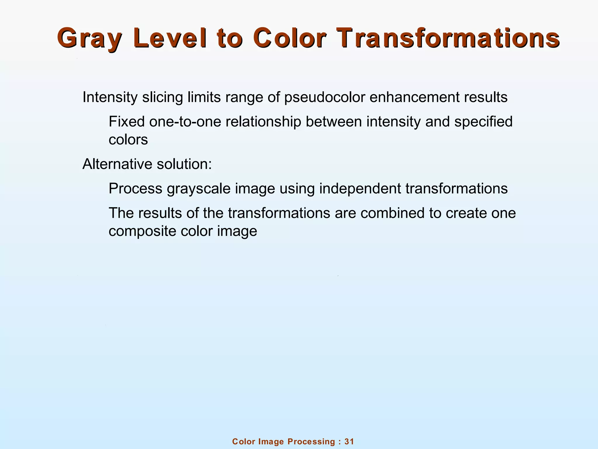 Color Image Processing : 31
Gray Level to Color TransformationsGray Level to Color Transformations
Intensity slicing limits range of pseudocolor enhancement results
Fixed one-to-one relationship between intensity and specified
colors
Alternative solution:
Process grayscale image using independent transformations
The results of the transformations are combined to create one
composite color image
 