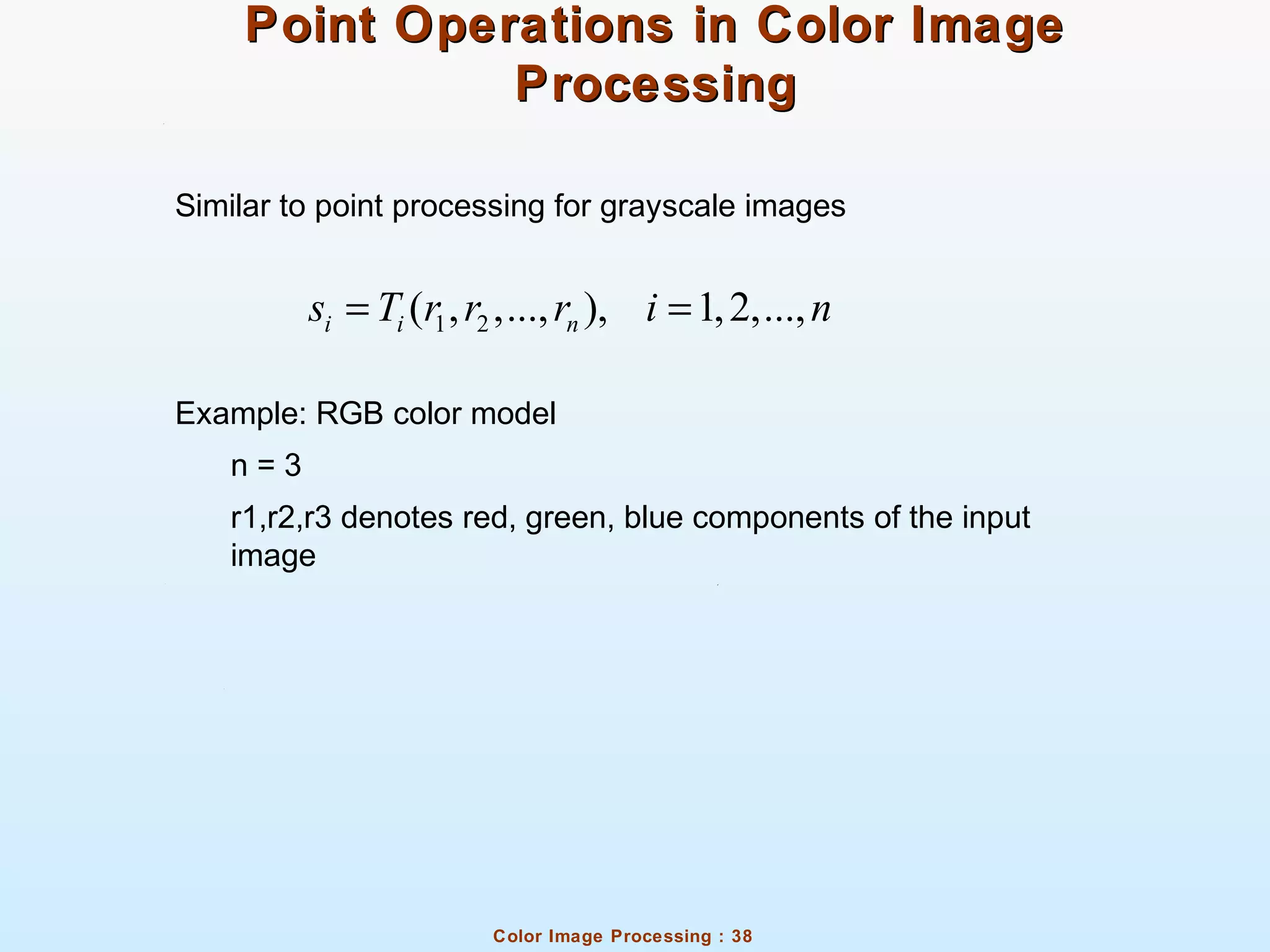 Color Image Processing : 38
Point Operations in Color ImagePoint Operations in Color Image
ProcessingProcessing
Similar to point processing for grayscale images
Example: RGB color model
n = 3
r1,r2,r3 denotes red, green, blue components of the input
image
1 2( , ,..., ), 1,2,...,i i ns T r r r i n= =
 