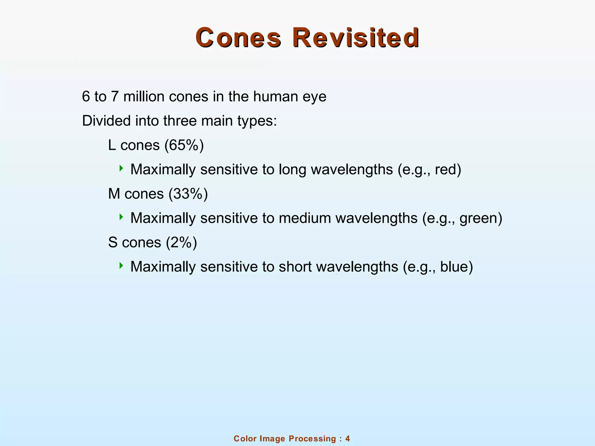 Color Image Processing : 4
Cones RevisitedCones Revisited
6 to 7 million cones in the human eye
Divided into three main types:
L cones (65%)
 Maximally sensitive to long wavelengths (e.g., red)
M cones (33%)
 Maximally sensitive to medium wavelengths (e.g., green)
S cones (2%)
 Maximally sensitive to short wavelengths (e.g., blue)
 