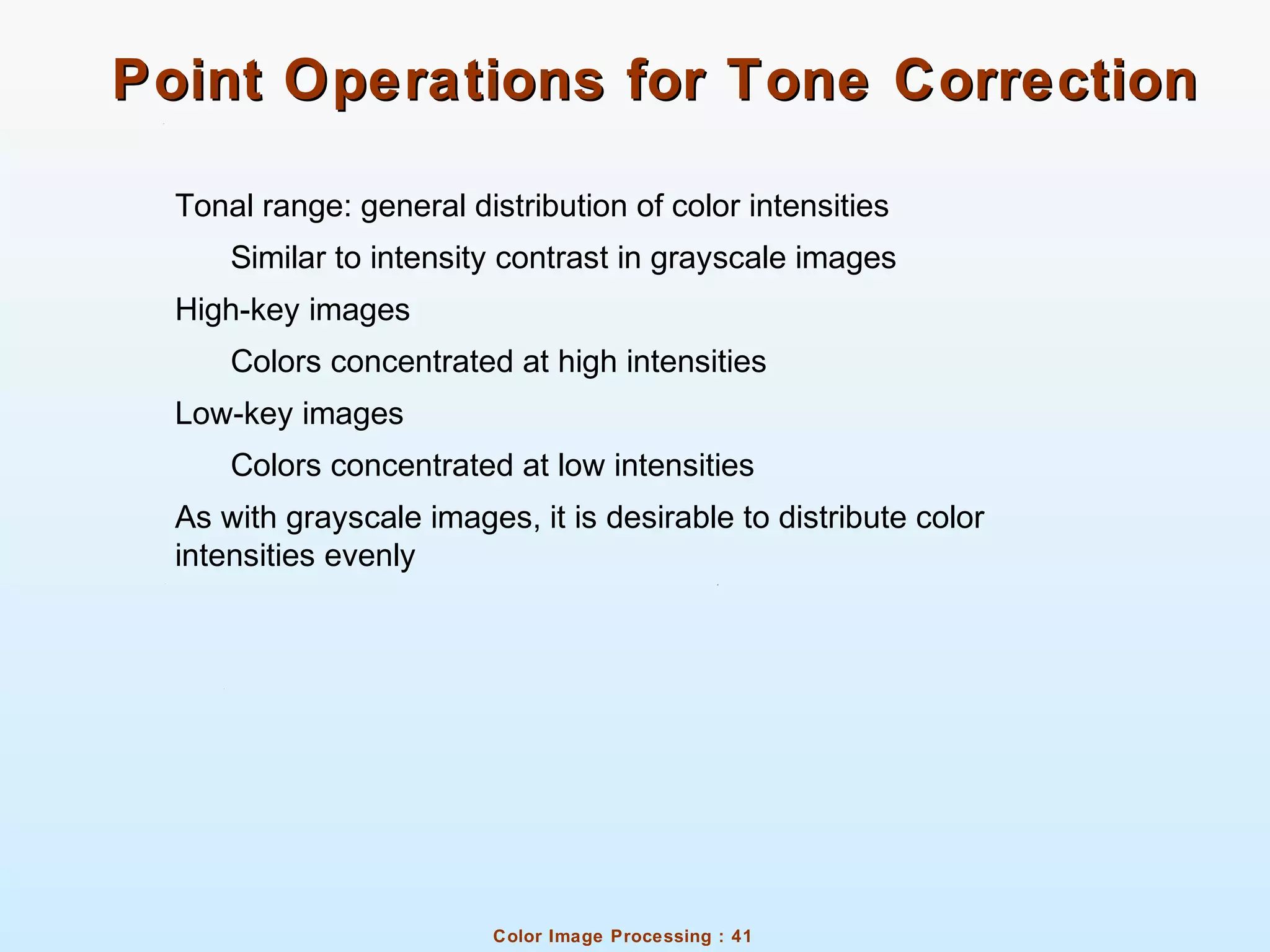 Color Image Processing : 41
Point Operations for Tone CorrectionPoint Operations for Tone Correction
Tonal range: general distribution of color intensities
Similar to intensity contrast in grayscale images
High-key images
Colors concentrated at high intensities
Low-key images
Colors concentrated at low intensities
As with grayscale images, it is desirable to distribute color
intensities evenly
 