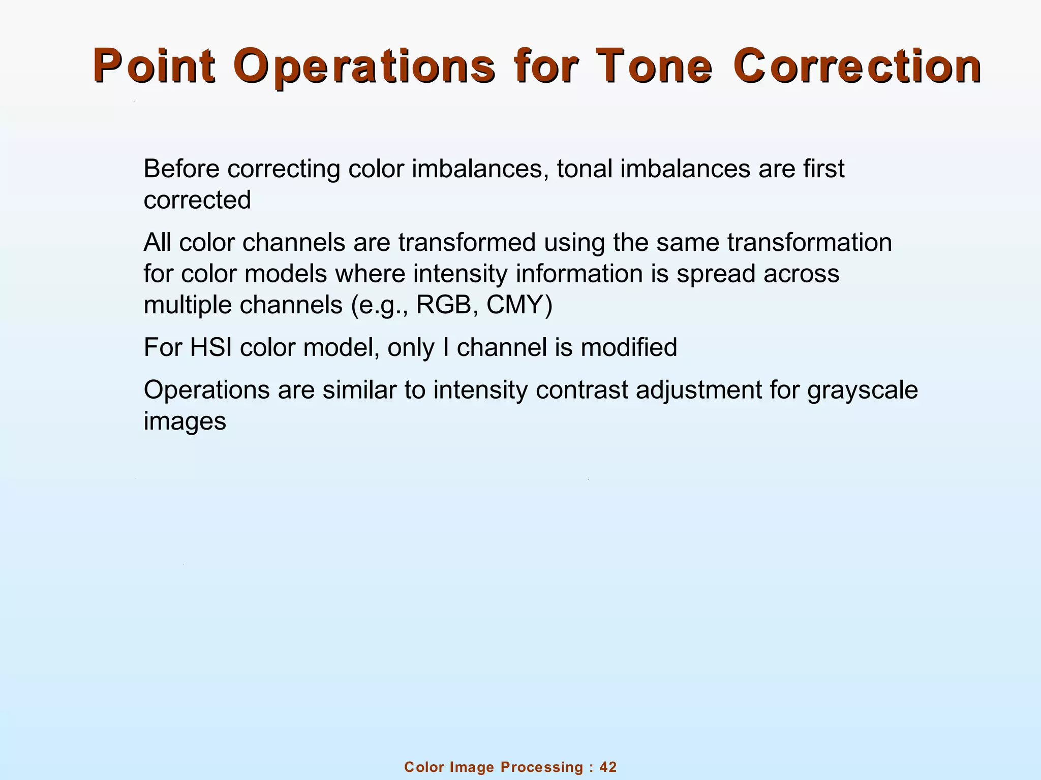 Color Image Processing : 42
Point Operations for Tone CorrectionPoint Operations for Tone Correction
Before correcting color imbalances, tonal imbalances are first
corrected
All color channels are transformed using the same transformation
for color models where intensity information is spread across
multiple channels (e.g., RGB, CMY)
For HSI color model, only I channel is modified
Operations are similar to intensity contrast adjustment for grayscale
images
 