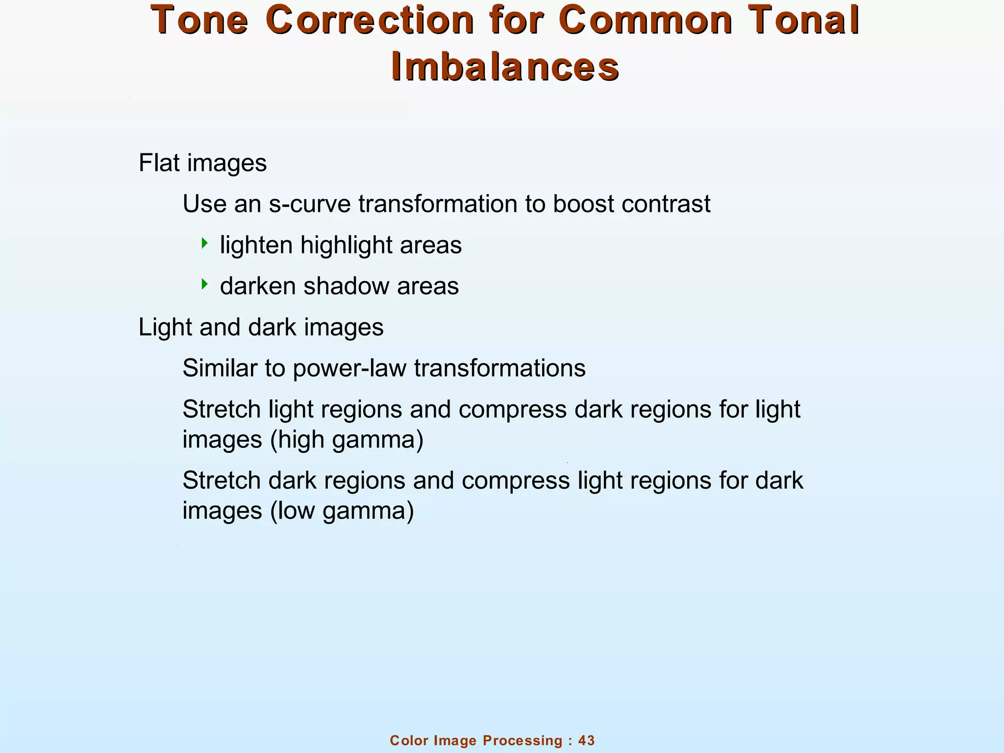 Color Image Processing : 43
Tone Correction for Common TonalTone Correction for Common Tonal
ImbalancesImbalances
Flat images
Use an s-curve transformation to boost contrast
 lighten highlight areas
 darken shadow areas
Light and dark images
Similar to power-law transformations
Stretch light regions and compress dark regions for light
images (high gamma)
Stretch dark regions and compress light regions for dark
images (low gamma)
 