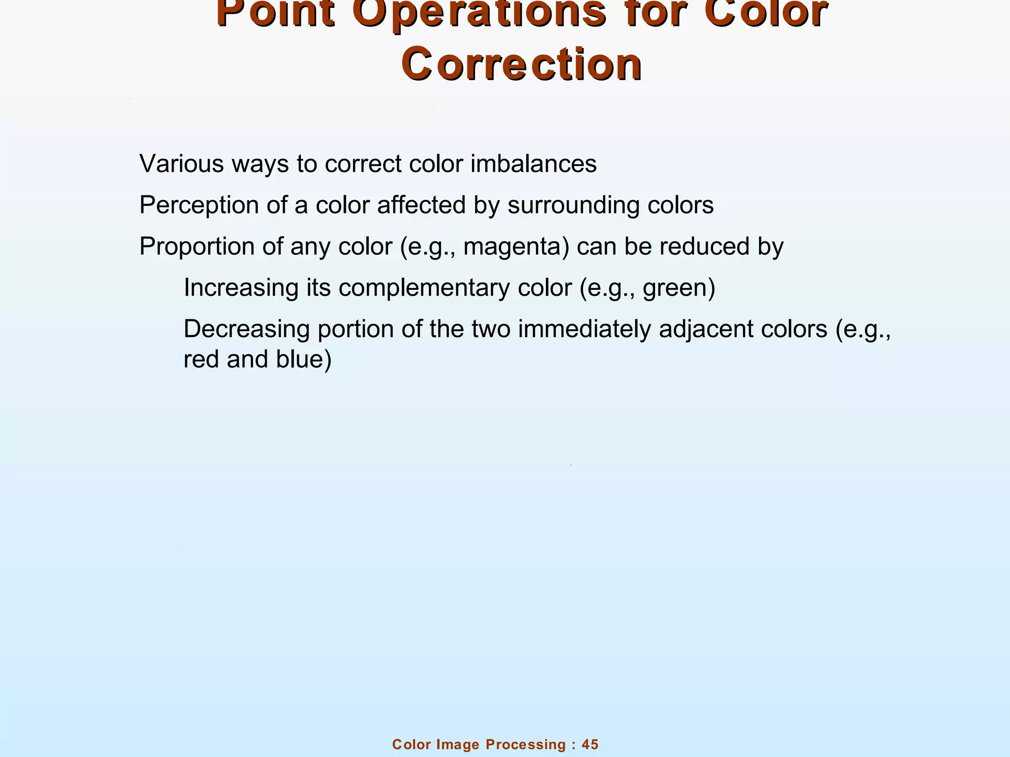 Color Image Processing : 45
Point Operations for ColorPoint Operations for Color
CorrectionCorrection
Various ways to correct color imbalances
Perception of a color affected by surrounding colors
Proportion of any color (e.g., magenta) can be reduced by
Increasing its complementary color (e.g., green)
Decreasing portion of the two immediately adjacent colors (e.g.,
red and blue)
 