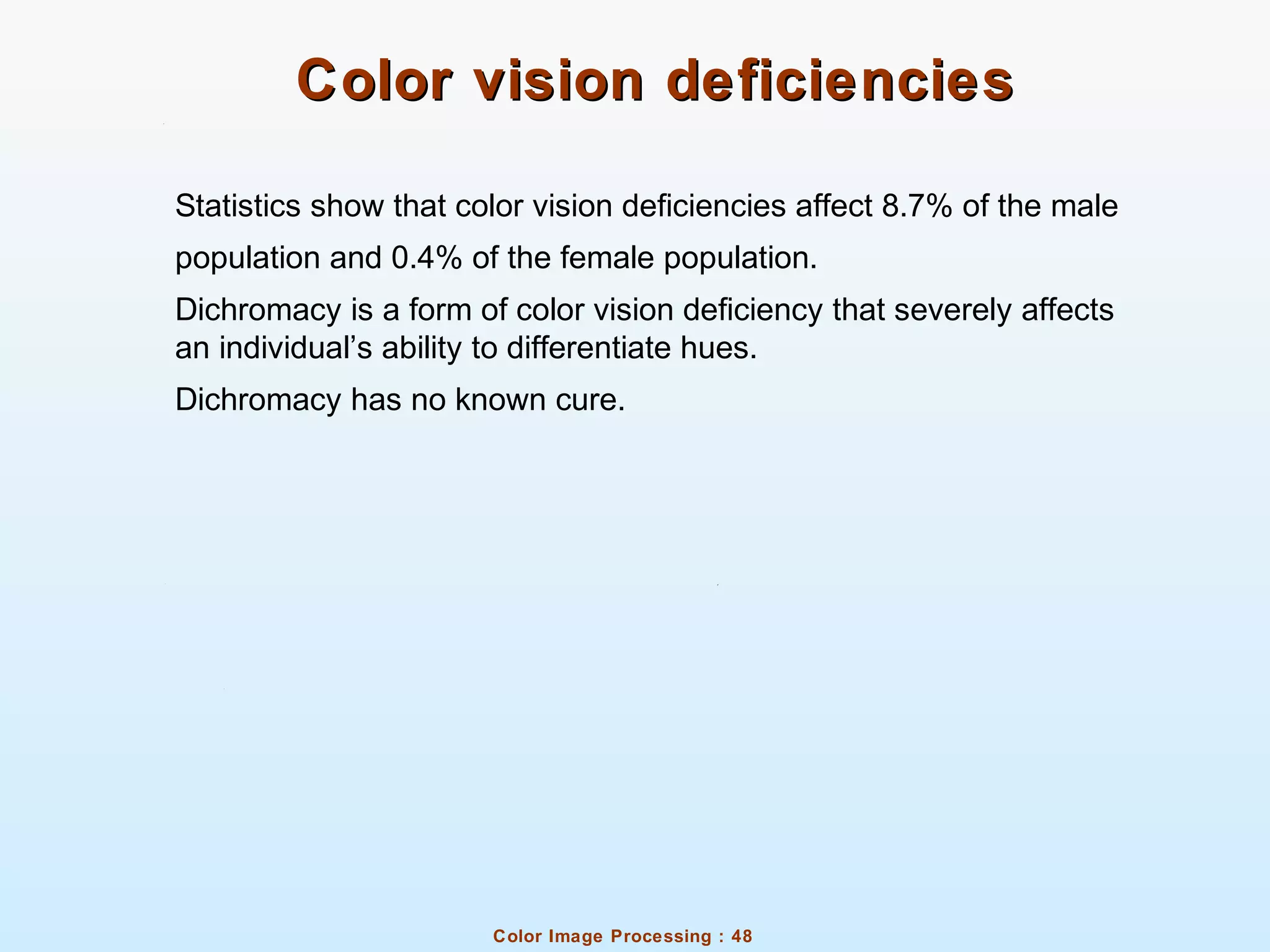 Color Image Processing : 48
Color vision deficienciesColor vision deficiencies
Statistics show that color vision deficiencies affect 8.7% of the male
population and 0.4% of the female population.
Dichromacy is a form of color vision deficiency that severely affects
an individual’s ability to differentiate hues.
Dichromacy has no known cure.
 