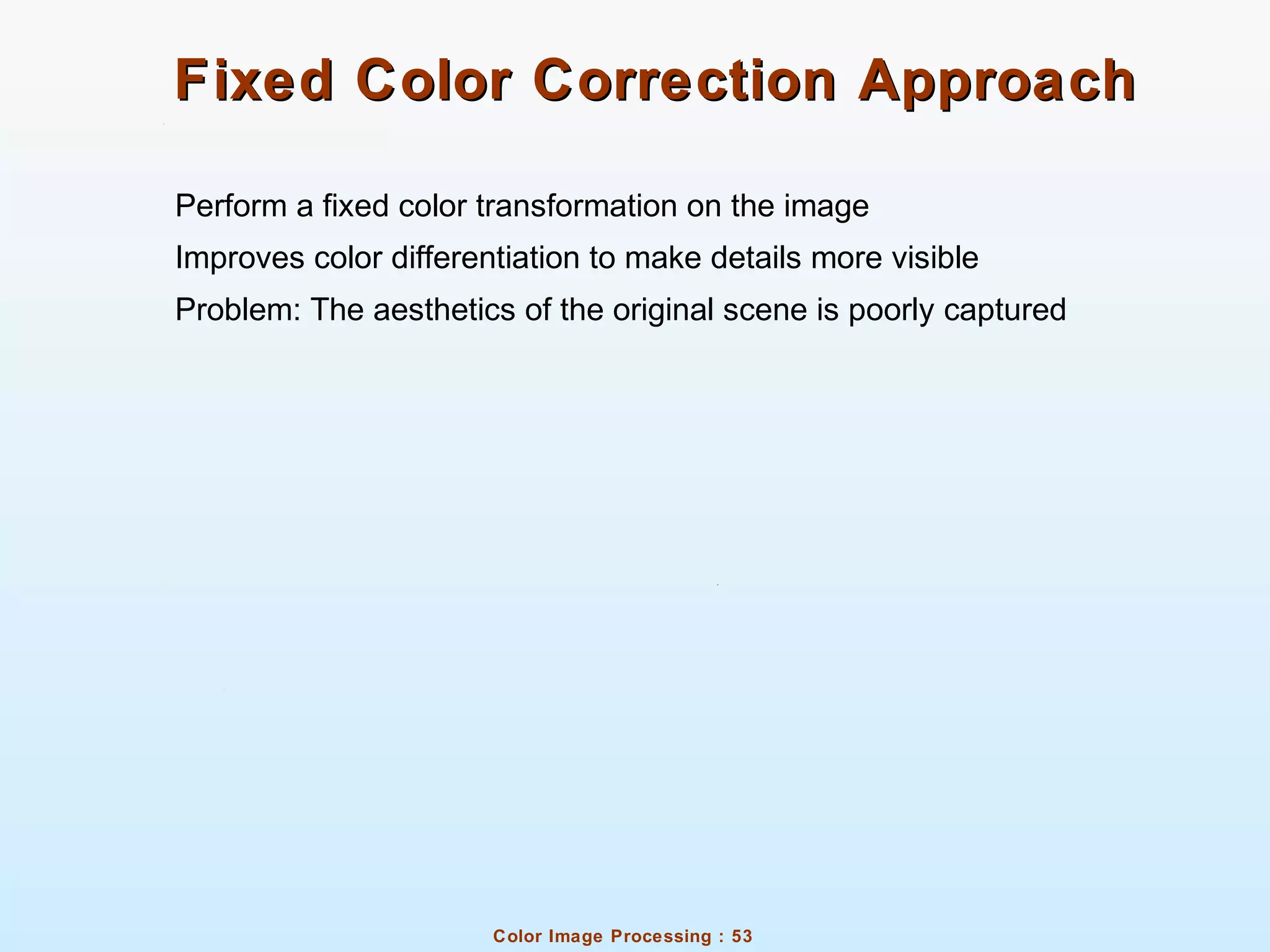 Color Image Processing : 53
Fixed Color Correction ApproachFixed Color Correction Approach
Perform a fixed color transformation on the image
Improves color differentiation to make details more visible
Problem: The aesthetics of the original scene is poorly captured
 