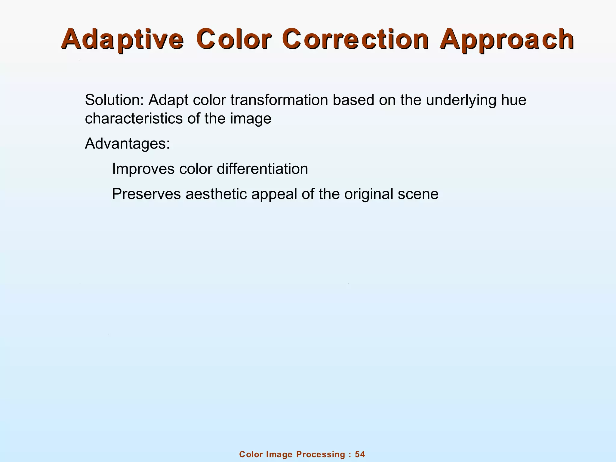 Color Image Processing : 54
Adaptive Color Correction ApproachAdaptive Color Correction Approach
Solution: Adapt color transformation based on the underlying hue
characteristics of the image
Advantages:
Improves color differentiation
Preserves aesthetic appeal of the original scene
 
