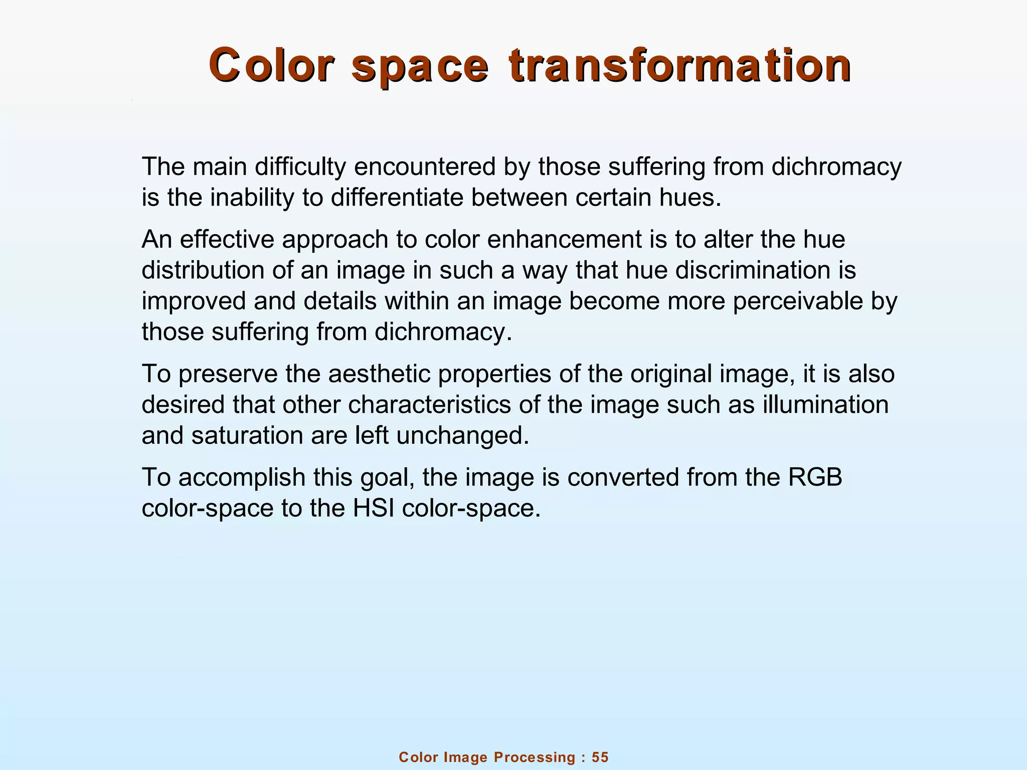 Color Image Processing : 55
Color space transformationColor space transformation
The main difficulty encountered by those suffering from dichromacy
is the inability to differentiate between certain hues.
An effective approach to color enhancement is to alter the hue
distribution of an image in such a way that hue discrimination is
improved and details within an image become more perceivable by
those suffering from dichromacy.
To preserve the aesthetic properties of the original image, it is also
desired that other characteristics of the image such as illumination
and saturation are left unchanged.
To accomplish this goal, the image is converted from the RGB
color-space to the HSI color-space.
 