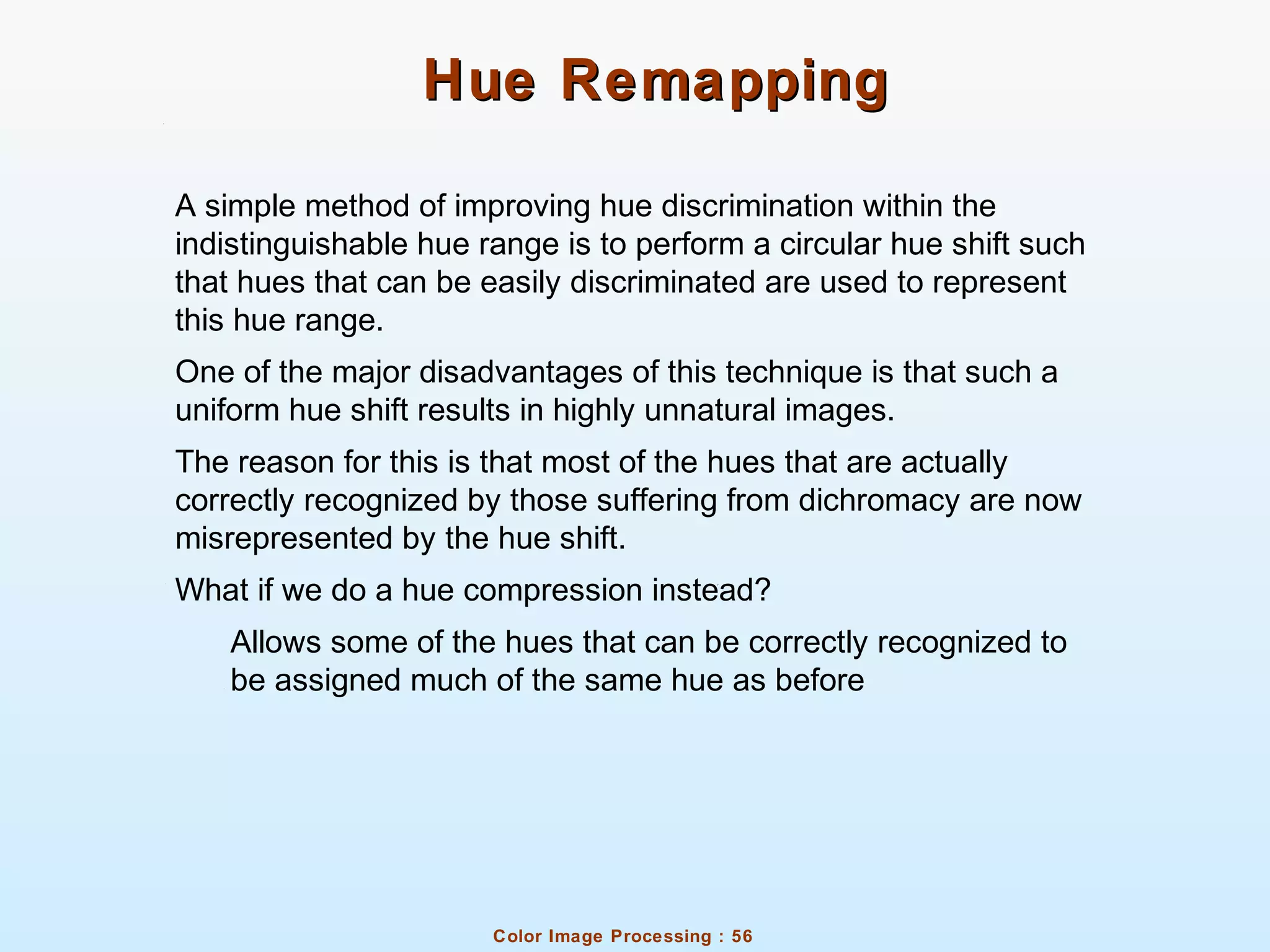 Color Image Processing : 56
Hue RemappingHue Remapping
A simple method of improving hue discrimination within the
indistinguishable hue range is to perform a circular hue shift such
that hues that can be easily discriminated are used to represent
this hue range.
One of the major disadvantages of this technique is that such a
uniform hue shift results in highly unnatural images.
The reason for this is that most of the hues that are actually
correctly recognized by those suffering from dichromacy are now
misrepresented by the hue shift.
What if we do a hue compression instead?
Allows some of the hues that can be correctly recognized to
be assigned much of the same hue as before
 