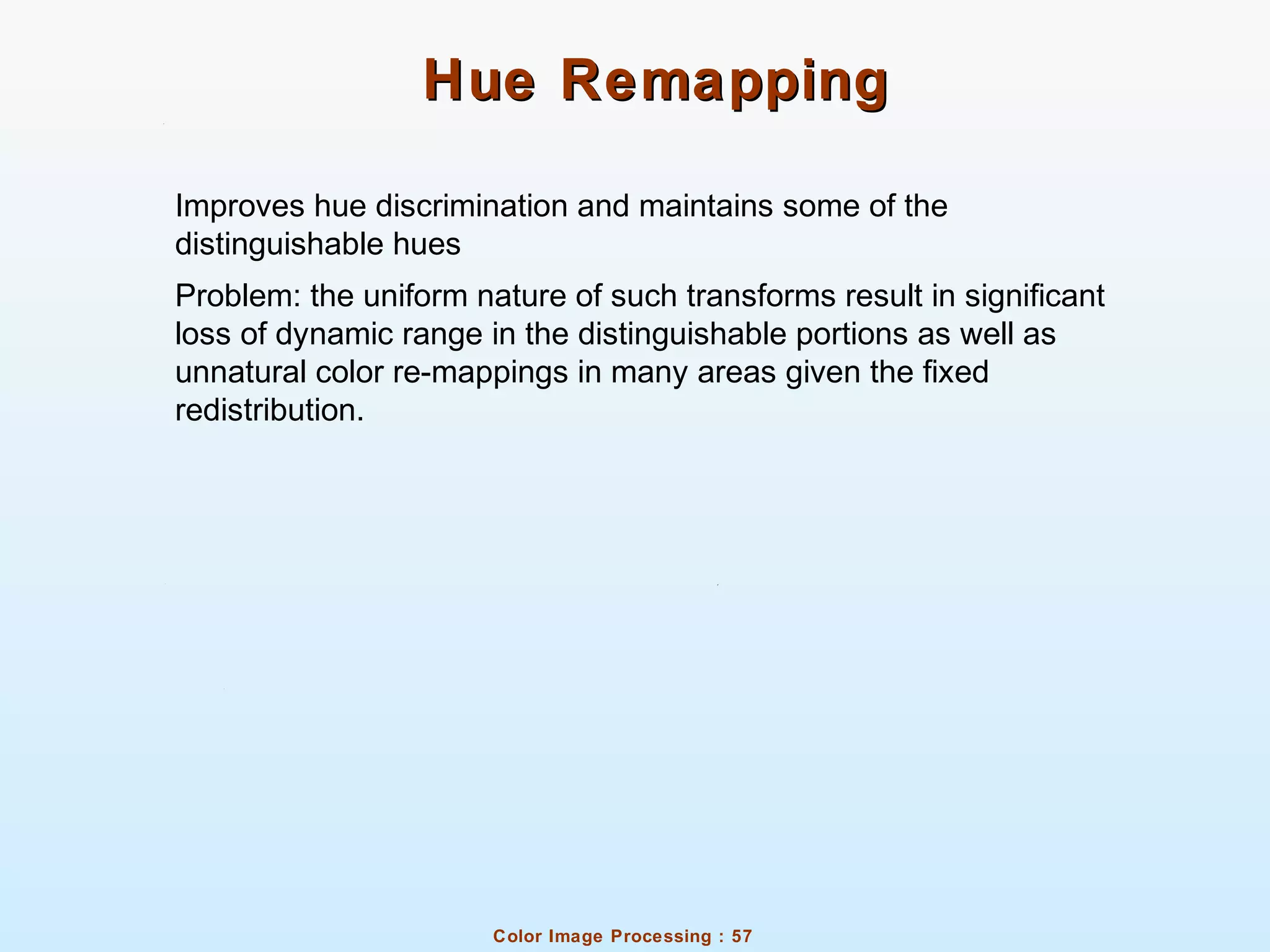 Color Image Processing : 57
Hue RemappingHue Remapping
Improves hue discrimination and maintains some of the
distinguishable hues
Problem: the uniform nature of such transforms result in significant
loss of dynamic range in the distinguishable portions as well as
unnatural color re-mappings in many areas given the fixed
redistribution.
 