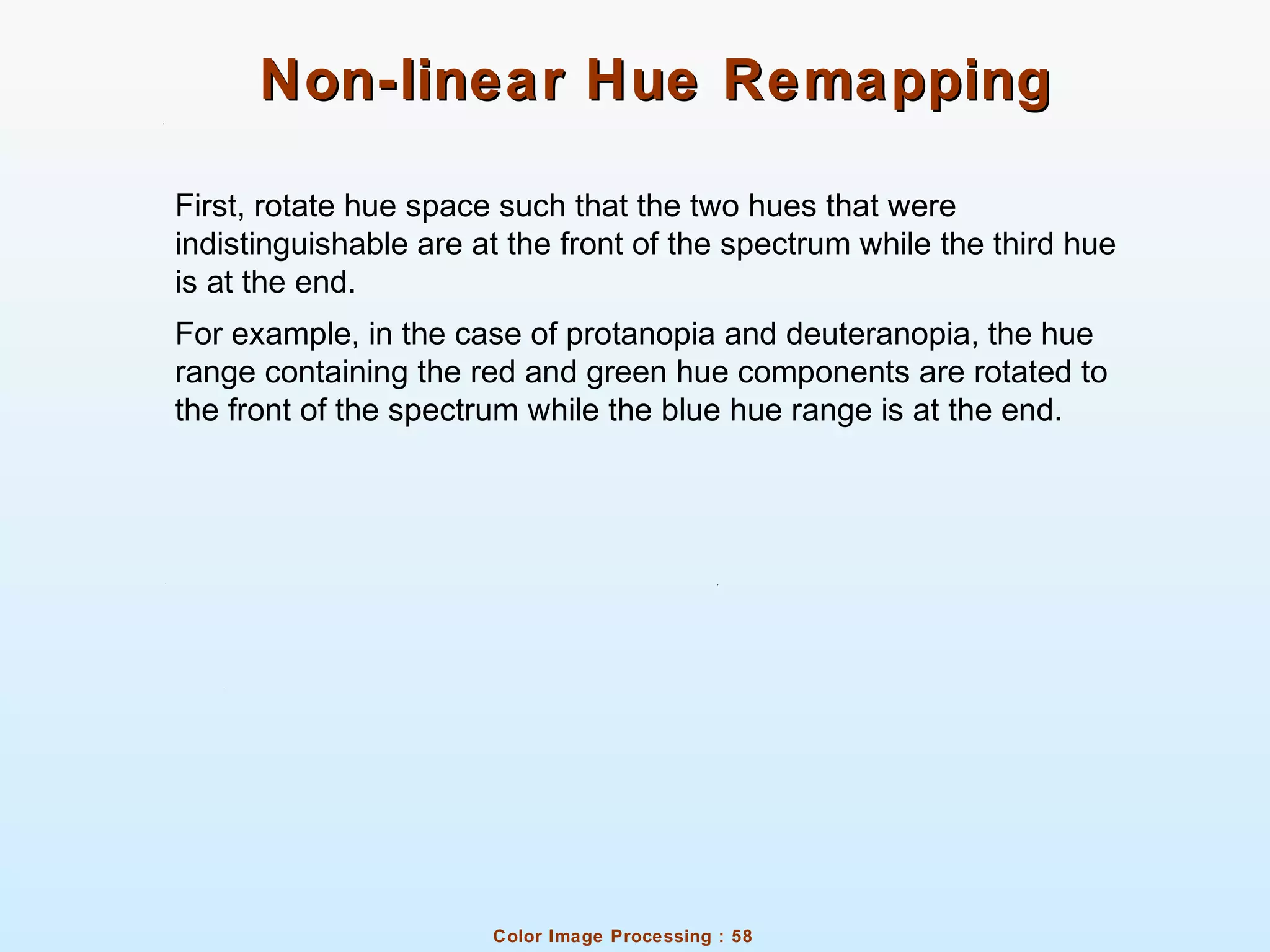 Color Image Processing : 58
Non-linear Hue RemappingNon-linear Hue Remapping
First, rotate hue space such that the two hues that were
indistinguishable are at the front of the spectrum while the third hue
is at the end.
For example, in the case of protanopia and deuteranopia, the hue
range containing the red and green hue components are rotated to
the front of the spectrum while the blue hue range is at the end.
 