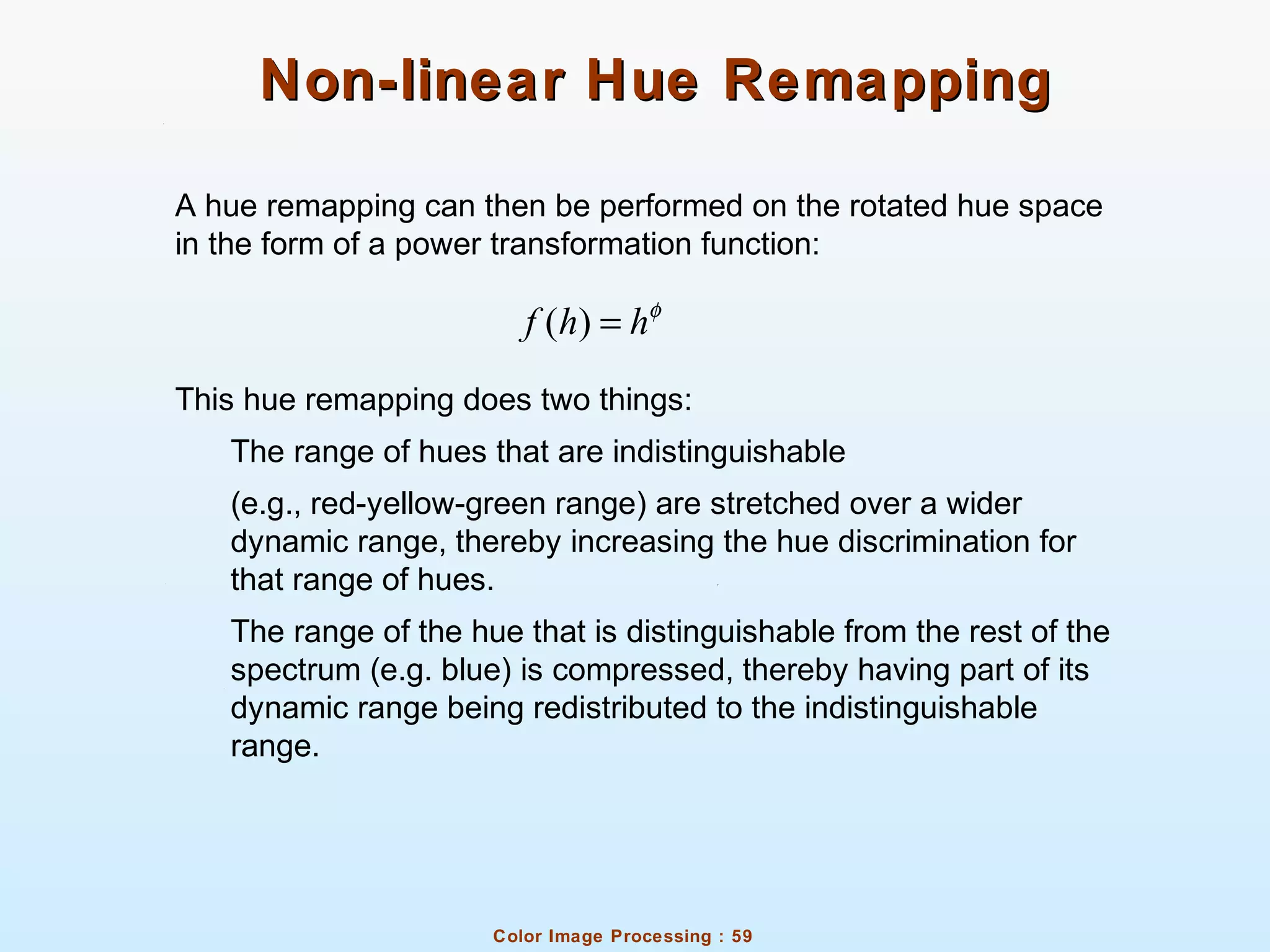 Color Image Processing : 59
Non-linear Hue RemappingNon-linear Hue Remapping
A hue remapping can then be performed on the rotated hue space
in the form of a power transformation function:
This hue remapping does two things:
The range of hues that are indistinguishable
(e.g., red-yellow-green range) are stretched over a wider
dynamic range, thereby increasing the hue discrimination for
that range of hues.
The range of the hue that is distinguishable from the rest of the
spectrum (e.g. blue) is compressed, thereby having part of its
dynamic range being redistributed to the indistinguishable
range.
( )f h hφ
=
 