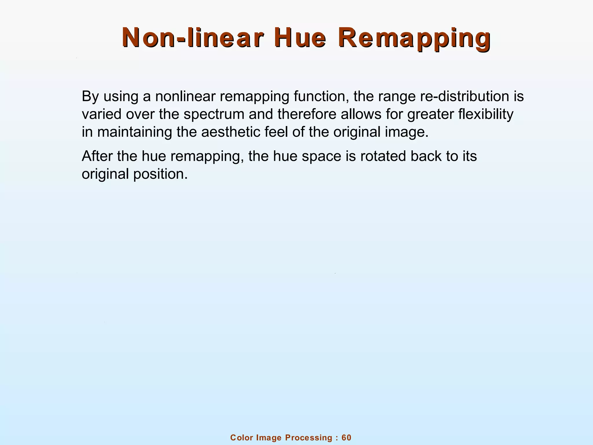 Color Image Processing : 60
Non-linear Hue RemappingNon-linear Hue Remapping
By using a nonlinear remapping function, the range re-distribution is
varied over the spectrum and therefore allows for greater flexibility
in maintaining the aesthetic feel of the original image.
After the hue remapping, the hue space is rotated back to its
original position.
 