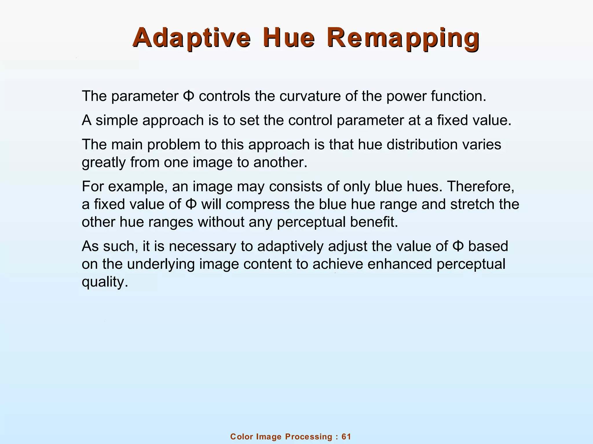 Color Image Processing : 61
Adaptive Hue RemappingAdaptive Hue Remapping
The parameter controls the curvature of the power function.Φ
A simple approach is to set the control parameter at a fixed value.
The main problem to this approach is that hue distribution varies
greatly from one image to another.
For example, an image may consists of only blue hues. Therefore,
a fixed value of will compress the blue hue range and stretch theΦ
other hue ranges without any perceptual benefit.
As such, it is necessary to adaptively adjust the value of basedΦ
on the underlying image content to achieve enhanced perceptual
quality.
 