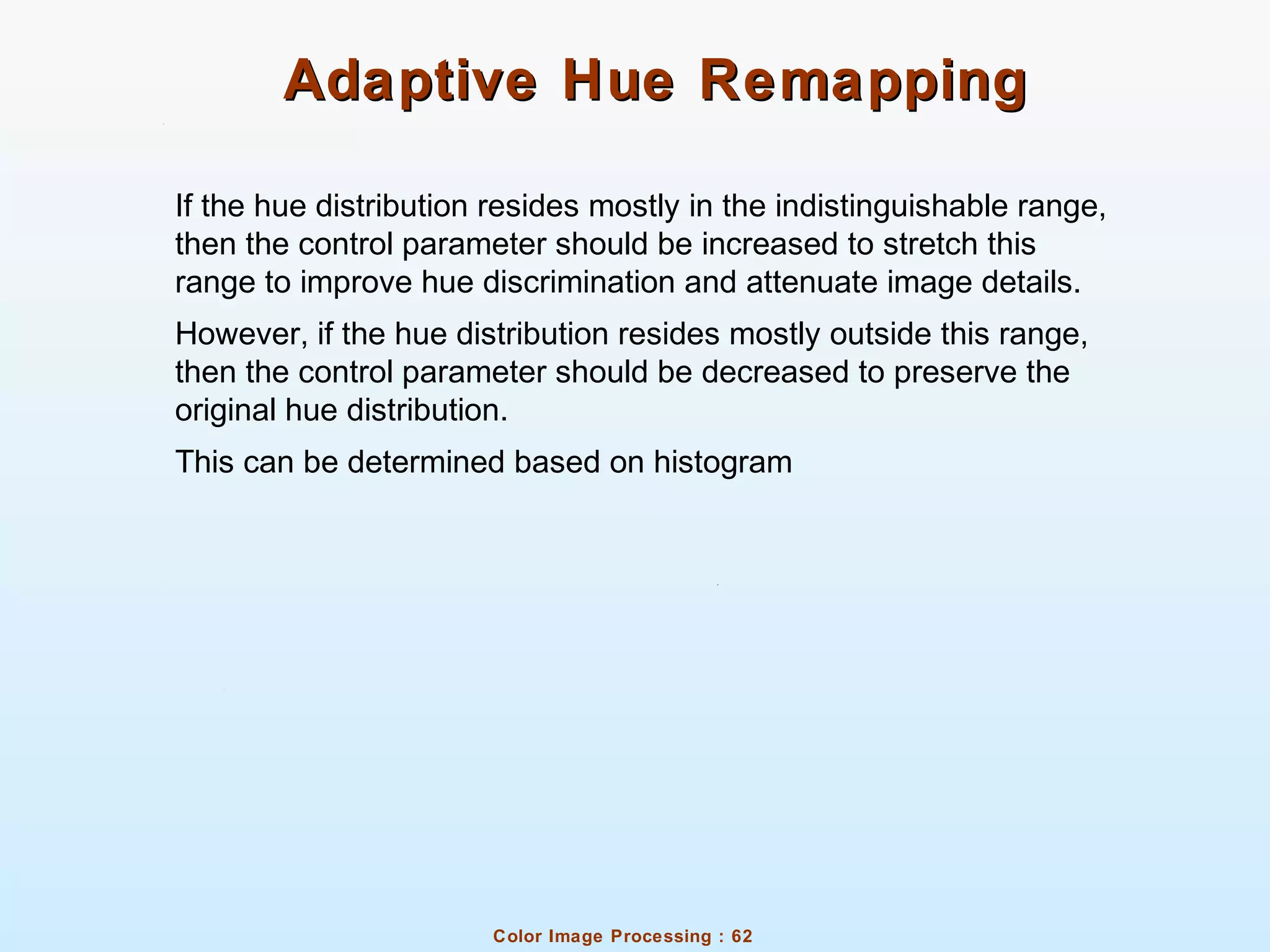 Color Image Processing : 62
Adaptive Hue RemappingAdaptive Hue Remapping
If the hue distribution resides mostly in the indistinguishable range,
then the control parameter should be increased to stretch this
range to improve hue discrimination and attenuate image details.
However, if the hue distribution resides mostly outside this range,
then the control parameter should be decreased to preserve the
original hue distribution.
This can be determined based on histogram
 