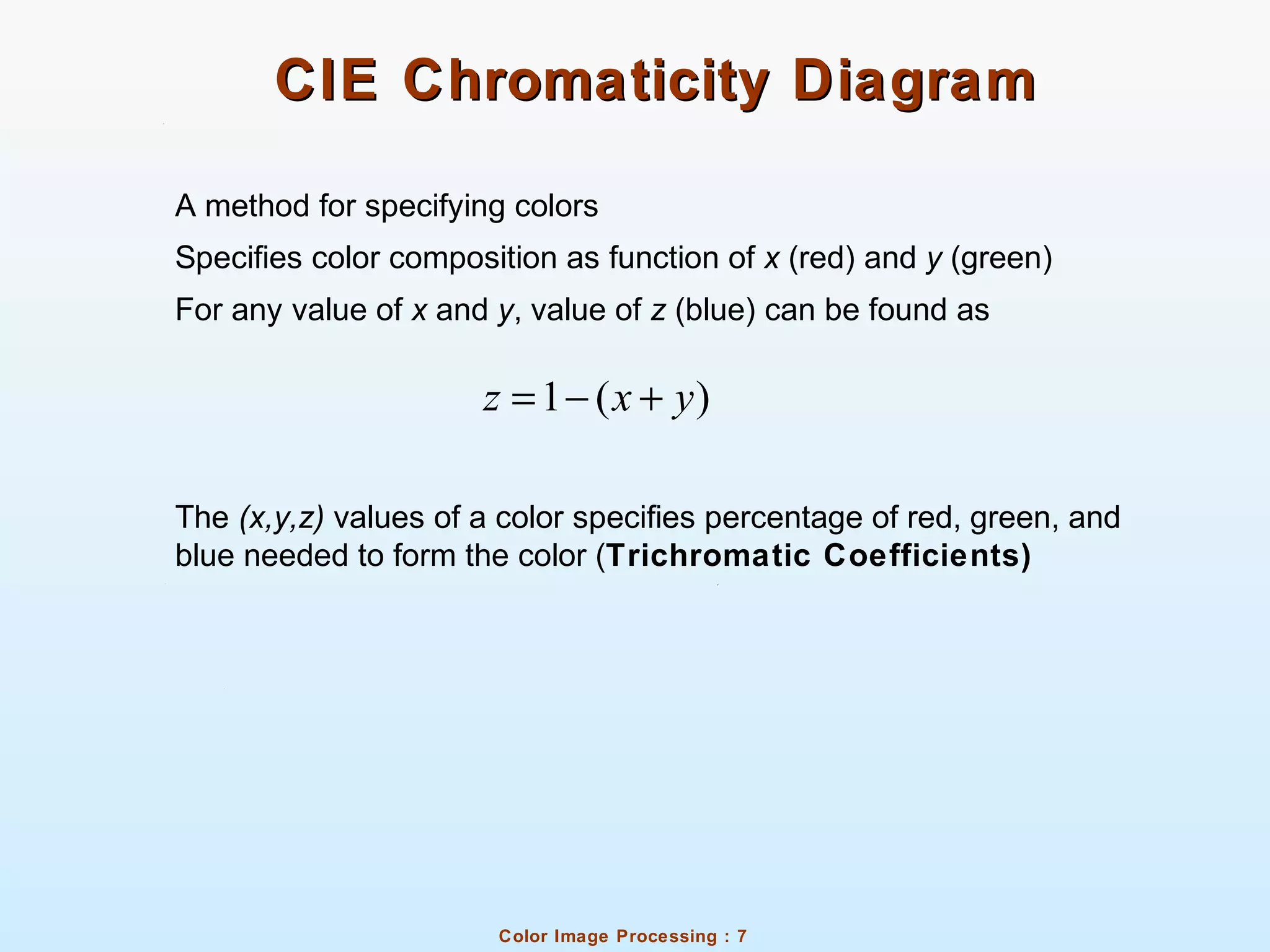 Color Image Processing : 7
CIE Chromaticity DiagramCIE Chromaticity Diagram
A method for specifying colors
Specifies color composition as function of x (red) and y (green)
For any value of x and y, value of z (blue) can be found as
The (x,y,z) values of a color specifies percentage of red, green, and
blue needed to form the color (Trichromatic Coefficients)
1 ( )z x y= − +
 