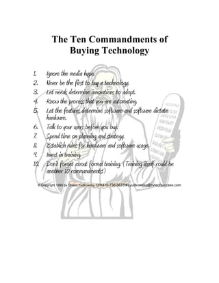The Ten Commandments of
Buying Technology
1. Ignore the media hype.
2. Never be the first to buy a technology.
3. Let needs determine innovations to adopt.
4. Know the process that you are automating.
5. Let the features determine software and software dictate
hardware.
6. Talk to your users before you buy.
7. Spend time on planning and strategy.
8. Establish rules for hardware and software usage.
9. Invest in training.
10. Don’t forget about formal training. (Training itself could be
another 10 commandments!)
© Copyright 1995 by Chaim Yudkowsky, CPA410-736-9875cyudkowsky@byteofsuccess.com
 
