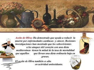 Aceite de Oliva: Ha demostrado que ayuda a reducir la
muerte por enfermedades cardíacas y cáncer. Recientes
investigaciones han mostrado que los sobrevivientes
a los ataques del corazón con una dieta
mediterránea tienen la mitad de la tasa de mortalidad
que aquéllos
que llevan una dieta ordinaria baja en
grasas.
El aceite de Oliva también es alto
en actividad antioxidante.

 