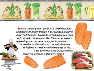 Salmón y otros peces “gorditos”: Contienen altas
cantidades de aceite Omega-3 que realizan milagros
a través del cuerpo, luchando virtualmente con cada
enfermedad crónica conocida. Sin esto, su cerebro
no puede pensar, su corazón no puede palpitar,
sus arterias se obstaculizan y sus articulaciones
se inflaman. Usted necesita una onza al día,
o dos porciones de salmón, sardinas,
macarela, arenque o atún por semana.

 