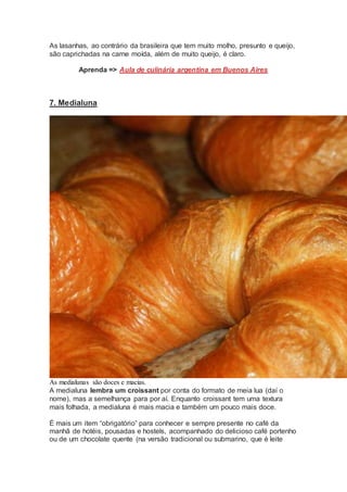 As lasanhas, ao contrário da brasileira que tem muito molho, presunto e queijo,
são caprichadas na carne moída, além de muito queijo, é claro.
Aprenda => Aula de culinária argentina em Buenos Aires
7. Medialuna
As medialunas são doces e macias.
A medialuna lembra um croissant por conta do formato de meia lua (daí o
nome), mas a semelhança para por aí. Enquanto croissant tem uma textura
mais folhada, a medialuna é mais macia e também um pouco mais doce.
É mais um item “obrigatório” para conhecer e sempre presente no café da
manhã de hotéis, pousadas e hostels, acompanhado do delicioso café portenho
ou de um chocolate quente (na versão tradicional ou submarino, que é leite
 