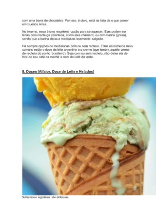 com uma barra de chocolate). Por isso, é claro, está na lista de o que comer
em Buenos Aires.
No inverno, essa é uma excelente opção para se aquecer. Elas podem ser
feitas com manteiga (manteca, como eles chamam) ou com banha (grasa),
sendo que a banha deixa a medialuna levemente salgada.
Há sempre opções de medialunas com ou sem recheio. Entre os recheios mais
comuns estão o doce de leite argentino e o creme (que lembra aquele creme
de recheio do sonho brasileiro). Seja com ou sem recheio, não deixe ela de
fora do seu café da manhã e nem do café da tarde.
8. Doces (Alfajor, Doce de Leite e Helados)
Sobremesas argentinas são deliciosas.
 