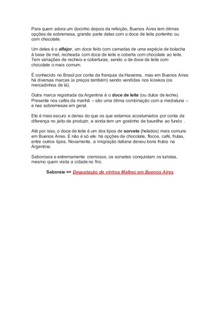Para quem adora um docinho depois da refeição, Buenos Aires tem ótimas
opções de sobremesa, grande parte delas com o doce de leite portenho ou
com chocolate.
Um deles é o alfajor, um doce feito com camadas de uma espécie de bolacha
à base de mel, recheada com doce de leite e coberta com chocolate ao leite.
Tem variações de recheio e coberturas, sendo o de doce de leite com
chocolate o mais comum.
É conhecido no Brasil por conta da franquia da Havanna, mas em Buenos Aires
há diversas marcas (e preços também) sendo vendidas nos kioskos (os
mercadinhos de lá).
Outra marca registrada da Argentina é o doce de leite (ou dulce de leche).
Presente nos cafés da manhã – são uma ótima combinação com a medialuna –
e nas sobremesas em geral.
Ele é mais escuro e denso do que os que estamos acostumados por conta da
diferença no jeito de produzir, e ainda tem um gostinho de baunilha ao fundo .
Até por isso, o doce de leite é um dos tipos de sorvete (helados) mais comuns
em Buenos Aires. E não é só ele: há opções de chocolate, flocos, café, frutas,
entre outros tipos. Novamente, a imigração italiana deixou bons frutos na
Argentina.
Saborosos e extremamente cremosos, os sorvetes conquistam os turistas,
mesmo quem visita a cidade no frio.
Saboreie => Degustação de vinhos Malbec em Buenos Aires
 