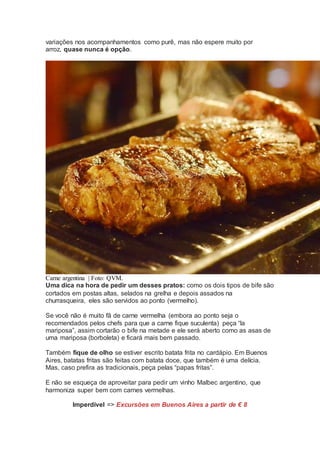 variações nos acompanhamentos como purê, mas não espere muito por
arroz, quase nunca é opção.
Carne argentina | Foto: QVM.
Uma dica na hora de pedir um desses pratos: como os dois tipos de bife são
cortados em postas altas, selados na grelha e depois assados na
churrasqueira, eles são servidos ao ponto (vermelho).
Se você não é muito fã de carne vermelha (embora ao ponto seja o
recomendados pelos chefs para que a carne fique suculenta) peça “la
mariposa”, assim cortarão o bife na metade e ele será aberto como as asas de
uma mariposa (borboleta) e ficará mais bem passado.
Também fique de olho se estiver escrito batata frita no cardápio. Em Buenos
Aires, batatas fritas são feitas com batata doce, que também é uma delícia.
Mas, caso prefira as tradicionais, peça pelas “papas fritas”.
E não se esqueça de aproveitar para pedir um vinho Malbec argentino, que
harmoniza super bem com carnes vermelhas.
Imperdível => Excursões em Buenos Aires a partir de € 8
 