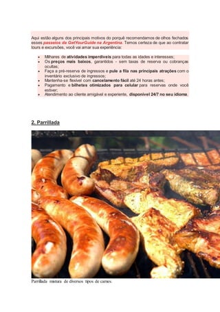 Aqui estão alguns dos principais motivos do porquê recomendamos de olhos fechados
esses passeios da GetYourGuide na Argentina. Temos certeza de que ao contratar
tours e excursões, você vai amar sua experiência:
 Milhares de atividades imperdíveis para todas as idades e interesses;
 Os preços mais baixos, garantidos - sem taxas de reserva ou cobranças
ocultas;
 Faça a pré-reserva de ingressos e pule a fila nas principais atrações com o
inventário exclusivo de ingressos;
 Mantenha-se flexível com cancelamento fácil até 24 horas antes;
 Pagamento e bilhetes otimizados para celular para reservas onde você
estiver;
 Atendimento ao cliente amigável e experiente, disponível 24/7 no seu idioma.
2. Parrillada
Parrillada mistura de diversos tipos de carnes.
 