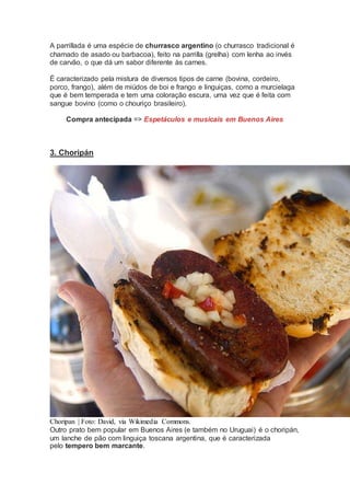 A parrillada é uma espécie de churrasco argentino (o churrasco tradicional é
chamado de asado ou barbacoa), feito na parrilla (grelha) com lenha ao invés
de carvão, o que dá um sabor diferente às carnes.
É caracterizado pela mistura de diversos tipos de carne (bovina, cordeiro,
porco, frango), além de miúdos de boi e frango e linguiças, como a murcielaga
que é bem temperada e tem uma coloração escura, uma vez que é feita com
sangue bovino (como o chouriço brasileiro).
Compra antecipada => Espetáculos e musicais em Buenos Aires
3. Choripán
Choripan | Foto: David, via Wikimedia Commons.
Outro prato bem popular em Buenos Aires (e também no Uruguai) é o choripán,
um lanche de pão com linguiça toscana argentina, que é caracterizada
pelo tempero bem marcante.
 