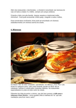 Além dos restaurantes e lanchonetes, o choripán é encontrado nas barracas de
ruas em toda a cidade. E o melhor, sempre com preços atrativos.
O lanche é feito com pão francês, linguiça assada e o tradicional molho
chimichurri. Você pode acrescentar ainda queijo, vinagrete e outros molhos.
Essa comida típica de Buenos Aires pode ser encontrada em diversos
estabelecimentos em diversos bairros da cidade.
4. Milanesas
Em Buenos Aires há vários restaurantes especializados em milanesas | Foto: Piero Leite.
Ainda na categoria carne, outro prato bastante popular em BUE são as
milanesas, trazidas à cidade pelos imigrantes italianos. Há restaurantes
especializados no prato em todo canto da cidade.
Diferente dos bifes de ancho e chorizo, que são bem grossos, o bife para a
milanesa é bem fininho – como aqueles bifes à milanesa de “vó” que são
martelados para ficar macio, sabe?
 