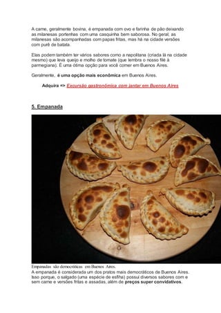 A carne, geralmente bovina, é empanada com ovo e farinha de pão deixando
as milanesas portenhas com uma casquinha bem saborosa. No geral, as
milanesas são acompanhadas com papas fritas, mas há na cidade versões
com purê de batata.
Elas podem também ter vários sabores como a napolitana (criada lá na cidade
mesmo) que leva queijo e molho de tomate (que lembra o nosso filé à
parmegiana). É uma ótima opção para você comer em Buenos Aires.
Geralmente, é uma opção mais econômica em Buenos Aires.
Adquira => Excursão gastronômica com jantar em Buenos Aires
5. Empanada
Empanadas são democráticas em Buenos Aires.
A empanada é considerada um dos pratos mais democráticos de Buenos Aires.
Isso porque, o salgado (uma espécie de esfiha) possui diversos sabores com e
sem carne e versões fritas e assadas, além de preços super convidativos.
 