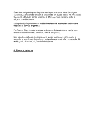 É um item obrigatório para degustar na viagem a Buenos Aires! De origem
espanhola, a empanada também é encontrada em outros países na América do
Sul, como o Uruguai, sendo o recheio a diferença mais marcante entre o
salgado nos dois países.
Esse prato típico portenho cai especialmente bem acompanhado de uma
tradicional cerveja argentina.
Em Buenos Aires, a mais famosa é a de carne (feita com carne moída bem
temperada com cominho, pimentão, ovos e uva passa).
Mas há outros sabores deliciosos como queijo, queijo com milho, queijo e
presunto, e também as de verduras, recheadas com espinafre ou escarola. Já
no Uruguai, há muitas opções de frutos do mar.
6. Pizzas e massas
 