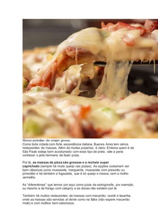 Massas portenhas são sempre grossas.
Como toda cidade com forte ascendência italiana, Buenos Aires tem vários
restaurantes de massas. Além de muitas pizzarias, é claro. Embora quem é de
São Paulo esteja bem acostumado com esse tipo de prato, vale a pena
conhecer o jeito hermano de fazer pizza.
Por lá, as massas de pizza são grossas e o recheio super
caprichado (sempre há muito queijo nas pizzas). As opções costumam ser
bem clássicas como mussarela, marguerita, mussarela com presunto ou
pimentão e há também a fugazzeta, que é só queijo e massa, sem o molho
vermelho.
As “diferentonas” que temos por aqui como pizza de estrogonofe, por exemplo,
ou mesmo a de frango com catupiry e as doces não existem por lá.
Também há muitos restaurantes de massas com macarrão, ravióli e lasanha,
onde as massas são servidas al dente como na Itália (não espere macarrão
mole) e com molhos bem saborosos.
 