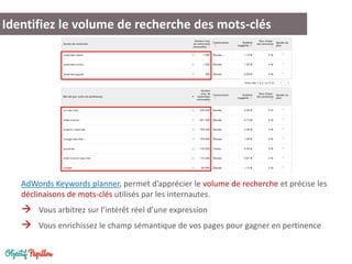 AdWords Keywords planner, permet d’apprécier le volume de recherche et précise les déclinaisons de mots-clés utilisés par les internautes. 
Vous arbitrez sur l’intérêt réel d’une expression 
Vous enrichissez le champ sémantique de vos pages pour gagner en pertinence 
Identifiez le volume de recherche des mots-clés  