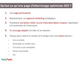 1.Une page permanente 
2.Représentant un segment marketing stratégique 
3.Possédant une balise <title> et une méta-description uniques, répondant à la recherche de l’internaute 
4.Au message adapté à la cible et ses besoins 
5.Conçue pour retenir le visiteur et le diriger vers une action précise : 
–Lire un article 
–Demander un rendez-vous 
–S’inscrire à une newsletter 
–Passer commande 
–Etc. 
Qu’est-ce qu’une page d’atterrissage optimisée SEO ?  