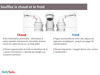 Soufflez le chaud et le froid 
/ Pages structurelles de votre site, depuis vos segments stratégiques, jusqu’à vos pages de transformation 
/ Pensez long terme = Google donne une « prime à l’antériorité » 
/ De l’information ponctuelle : information à valeur ajoutée, événements, actualités, promos vivant sur votre site ou sur un blog dédié 
/ Pensez opportunités de trafic et bénéficiez de la « prime à la fraîcheur » donnée par Google aux nouveaux contenus 
Froid 
Chaud  