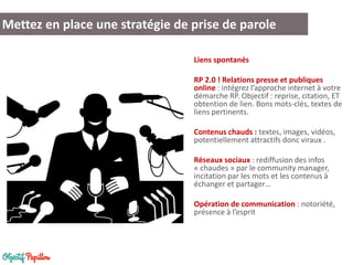 Liens spontanés 
RP 2.0 ! Relations presse et publiques online : intégrez l’approche internet à votre démarche RP. Objectif : reprise, citation, ET obtention de lien. Bons mots-clés, textes de liens pertinents. 
Contenus chauds : textes, images, vidéos, potentiellement attractifs donc viraux . 
Réseaux sociaux : rediffusion des infos « chaudes » par le community manager, incitation par les mots et les contenus à échanger et partager… 
Opération de communication : notoriété, présence à l’esprit 
Mettez en place une stratégie de prise de parole  
