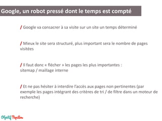 Google, un robot pressé dont le temps est compté 
/ Google va consacrer à sa visite sur un site un temps déterminé 
/ Mieux le site sera structuré, plus important sera le nombre de pages visitées 
/ Il faut donc « flécher » les pages les plus importantes : sitemap / maillage interne 
/ Et ne pas hésiter à interdire l’accès aux pages non pertinentes (par exemple les pages intégrant des critères de tri / de filtre dans un moteur de recherche) 
 