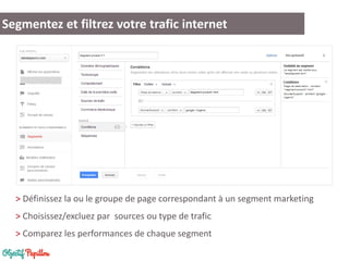 Segmentez et filtrez votre trafic internet 
> Définissez la ou le groupe de page correspondant à un segment marketing 
> Choisissez/excluez par sources ou type de trafic 
> Comparez les performances de chaque segment  