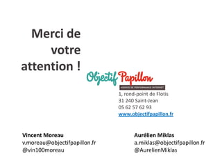 Merci de votre attention ! 
1, rond-point de Flotis 
31 240 Saint-Jean 
05 62 57 62 93 
www.objectifpapillon.fr 
Aurélien Miklas 
a.miklas@objectifpapillon.fr 
@AurelienMiklas 
Vincent Moreau 
v.moreau@objectifpapillon.fr 
@vin100moreau 
 
