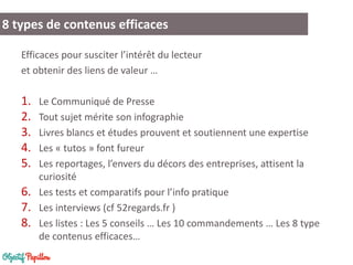 8 types de contenus efficaces
Efficaces pour susciter l’intérêt du lecteur
et obtenir des liens de valeur …
1. Le Communiqué de Presse
2. Tout sujet mérite son infographie
3. Livres blancs et études prouvent et soutiennent une expertise
4. Les « tutos » font fureur
5. Les reportages, l’envers du décors des entreprises, attisent la
curiosité
6. Les tests et comparatifs pour l’info pratique
7. Les interviews (cf 52regards.fr )
8. Les listes : Les 5 conseils … Les 10 commandements … Les 8 type
de contenus efficaces…
 