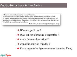 Construisez votre « AuthorRank »
 Dis-moi qui tu es ?
 Quel est ton domaine d’expertise ?
 As-tu bonne réputation ?
 Tes amis sont-ils réputés ?
 Es-tu populaire ? (interactions sociales, liens)
« Nous cherchons à détecter et booster l'autorité.
Si vous êtes une autorité dans le médical (par exemple) nous voulons le savoir
et vous « pousser » plus haut quand une recherche médicale est effectuée. Ceci est
appliqué avec l'algorithme. Vous n'avez rien à faire si ce n'est continuer à écrire sur
ce sujet toujours plus en profondeur... »
Matt Cutts, ex-n°1 de Google Webspam, 2013
 