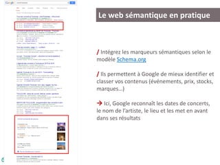 Le web sémantique en pratique
/ Intégrez les marqueurs sémantiques selon le
modèle Schema.org
/ Ils permettent à Google de mieux identifier et
classer vos contenus (événements, prix, stocks,
marques…)
 Ici, Google reconnaît les dates de concerts,
le nom de l’artiste, le lieu et les met en avant
dans ses résultats
 
