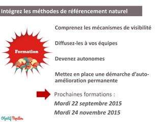 Comprenez les mécanismes de visibilité
Diffusez-les à vos équipes
Devenez autonomes
Mettez en place une démarche d’auto-
amélioration permanente
Intégrez les méthodes de référencement naturel
Prochaines formations :
Mardi 22 septembre 2015
Mardi 24 novembre 2015
 