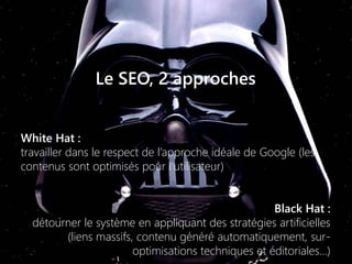 Le SEO, 2 approches
White Hat :
travailler dans le respect de l’approche idéale de Google (les
contenus sont optimisés pour l’utilisateur)
Black Hat :
détourner le système en appliquant des stratégies artificielles
(liens massifs, contenu généré automatiquement, sur-
optimisations techniques et éditoriales…)
 