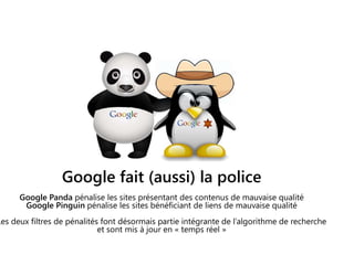 Google fait (aussi) la police
Google Panda pénalise les sites présentant des contenus de mauvaise qualité
Google Pinguin pénalise les sites bénéficiant de liens de mauvaise qualité
Les deux filtres de pénalités font désormais partie intégrante de l’algorithme de recherche
et sont mis à jour en « temps réel »
 